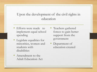 Upon the development of the civil rights in
education
• Efforts were made to
implement equal school
spending
• Legislate equalities for
minorities, women and
students with
disabilities
• Amendment to the
Adult Education Act
• Teachers gathered
forces to gain better
support from the
government
• Department of
education created
 