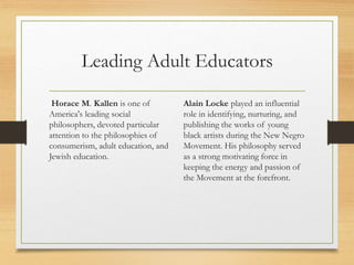 Leading Adult Educators
Horace M. Kallen is one of
America's leading social
philosophers, devoted particular
attention to the philosophies of
consumerism, adult education, and
Jewish education.
Alain Locke played an influential
role in identifying, nurturing, and
publishing the works of young
black artists during the New Negro
Movement. His philosophy served
as a strong motivating force in
keeping the energy and passion of
the Movement at the forefront.
 