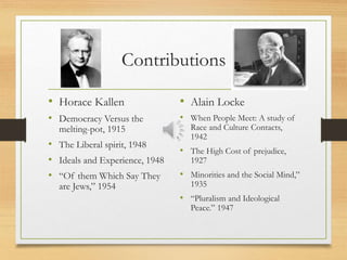 Contributions
• Horace Kallen
• Democracy Versus the
melting-pot, 1915
• The Liberal spirit, 1948
• Ideals and Experience, 1948
• “Of them Which Say They
are Jews,” 1954
• Alain Locke
• When People Meet: A study of
Race and Culture Contacts,
1942
• The High Cost of prejudice,
1927
• Minorities and the Social Mind,”
1935
• “Pluralism and Ideological
Peace.” 1947
 