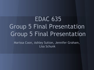EDAC 635
Group 5 Final Presentation
Group 5 Final Presentation
 Marissa Coon, Ashley Sutton, Jennifer Graham,
                  Lisa Schunk
 