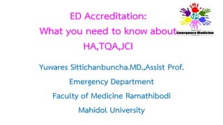 ED Accreditation: 
What you need to know about 
HA,TQA,JCI 
Yuwares Sittichanbuncha.MD.,Assist Prof. 
Emergency Department 
Faculty of Medicine Ramathibodi 
Mahidol University 
 