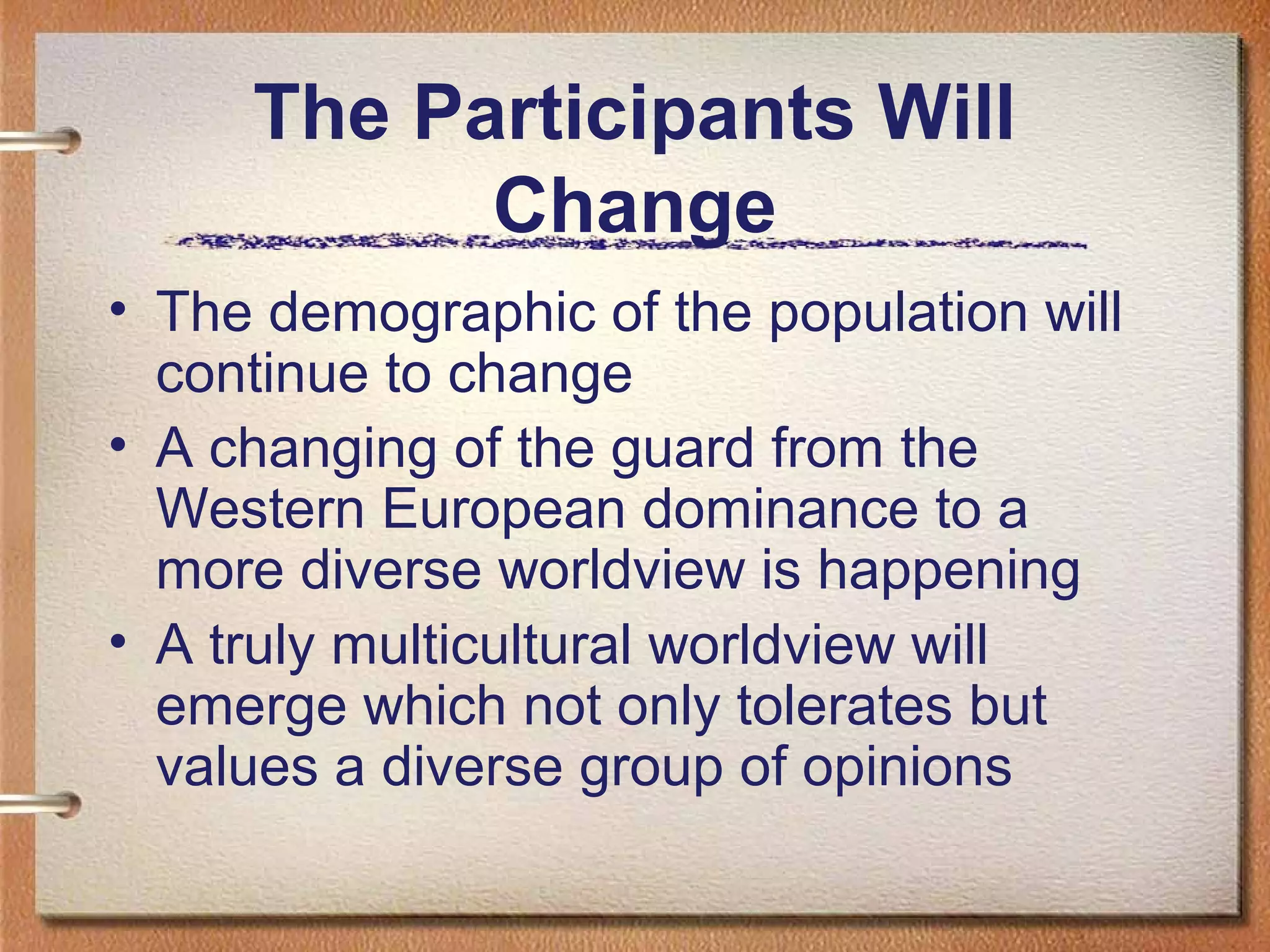 The Participants Will
           Change
• The demographic of the population will
  continue to change
• A changing of the guard from the
  Western European dominance to a
  more diverse worldview is happening
• A truly multicultural worldview will
  emerge which not only tolerates but
  values a diverse group of opinions
 
