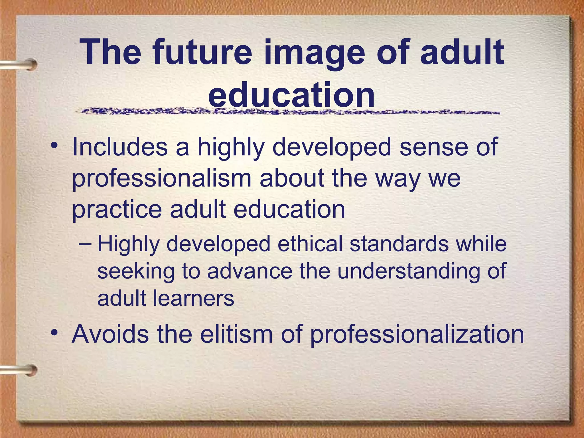 The future image of adult
         education
• Includes a highly developed sense of
  professionalism about the way we
  practice adult education
  – Highly developed ethical standards while
    seeking to advance the understanding of
    adult learners
• Avoids the elitism of professionalization
 