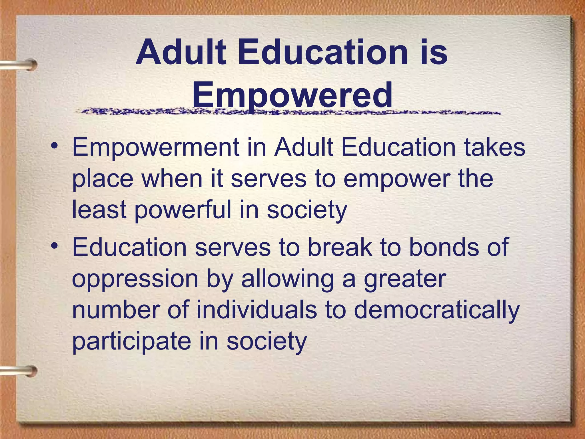 Adult Education is
         Empowered
• Empowerment in Adult Education takes
  place when it serves to empower the
  least powerful in society
• Education serves to break to bonds of
  oppression by allowing a greater
  number of individuals to democratically
  participate in society
 
