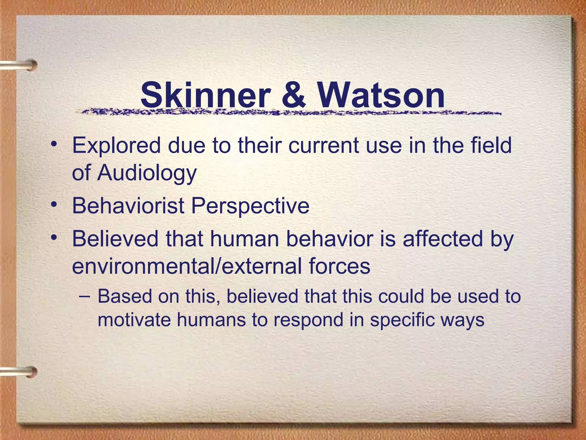 Skinner & Watson
• Explored due to their current use in the field
  of Audiology
• Behaviorist Perspective
• Believed that human behavior is affected by
  environmental/external forces
   – Based on this, believed that this could be used to
     motivate humans to respond in specific ways
 