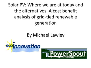 Solar PV: Where we are at today and
   the alternatives. A cost benefit
   analysis of grid-tied renewable
             generation

        By Michael Lawley
 