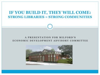 IF YOU BUILD IT, THEY WILL COME: 
STRONG LIBRARIES = STRONG COMMUNITIES 
A P R E S E N T A T I O N F O R M I L F O R D ’ S 
ECONOMIC DEVELOPMENT ADVISORY COMMITTEE 
 