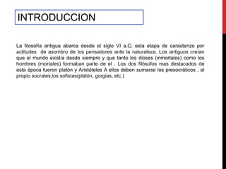 INTRODUCCION

La filosofía antigua abarca desde el siglo VI a.C; esta etapa de caracterizo por
actitudes de asombro de los pensadores ante la naturaleza. Los antiguos creían
que el mundo existía desde siempre y que tanto los dioses (inmortales) como los
hombres (mortales) formaban parte de el . Los dos filósofos mas destacados de
esta época fueron platón y Aristóteles A ellos deben sumarse los presocráticos , el
propio socrates,los sofistas(platón, gorgias, etc.)
 