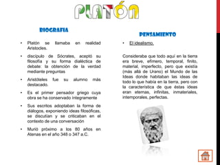 BIOGRAFIA
                                                       PENSAMIENTO
•   Platón se     llamaba    en   realidad    •   El idealismo.
    Aristocles.
•   discípulo de Sócrates, aceptó su          Consideraba que todo aquí en la tierra
    filosofía y su forma dialéctica de        era breve, efímero, temporal, finito,
    debate: la obtención de la verdad         material, imperfecto, pero que existía
    mediante preguntas                        (más allá de Urano) el Mundo de las
                                              Ideas donde habitaban las ideas de
•   Aristóteles fue    su   alumno    más
                                              todo lo que había en la tierra, pero con
    destacado.
                                              la característica de que éstas ideas
•   Es el primer pensador griego cuya         eran eternas, infinitas, inmateriales,
    obra se ha conservado íntegramente        intemporales, perfectas.

•   Sus escritos adoptaban la forma de
    diálogos, exponiendo ideas filosóficas,
    se discutían y se criticaban en el
    contexto de una conversación
•   Murió próximo a los 80 años en
    Atenas en el año 348 o 347 a.C.
 