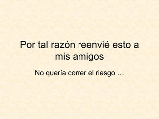 Por tal razón reenvié esto a mis amigos No quería correr el riesgo … 