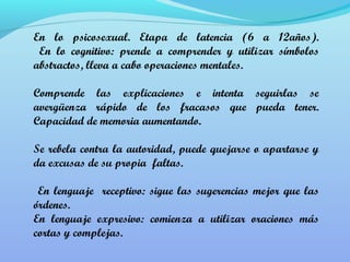 En lo psicosexual. Etapa de latencia (6 a 12años). 
En lo cognitivo: prende a comprender y utilizar símbolos 
abstractos, lleva a cabo operaciones mentales. 
Comprende las explicaciones e intenta seguirlas se 
avergüenza rápido de los fracasos que pueda tener. 
Capacidad de memoria aumentando. 
Se rebela contra la autoridad, puede quejarse o apartarse y 
da excusas de su propia faltas. 
En lenguaje receptivo: sigue las sugerencias mejor que las 
órdenes. 
En lenguaje expresivo: comienza a utilizar oraciones más 
cortas y complejas. 
 