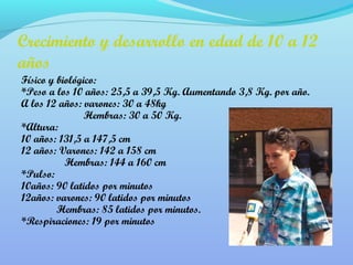 Crecimiento y desarrollo en edad de 10 a 12 
años 
Físico y biológico: 
*Peso a los 10 años: 25,5 a 39,5 Kg. Aumentando 3,8 Kg. por año. 
A los 12 años: varones: 30 a 48kg 
Hembras: 30 a 50 Kg. 
*Altura: 
10 años: 131,5 a 147,5 cm 
12 años: Varones: 142 a 158 cm 
Hembras: 144 a 160 cm 
*Pulso: 
10años: 90 latidos por minutos 
12años: varones: 90 latidos por minutos 
Hembras: 85 latidos por minutos. 
*Respiraciones: 19 por minutos 
 