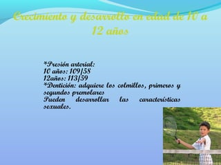Crecimiento y desarrollo en edad de 10 a 
12 años 
*Presión arterial: 
10 años: 109/58 
12años: 113/59 
*Dentición: adquiere los colmillos, primeros y 
segundos premolares 
Pueden desarrollar las características 
sexuales. 
 