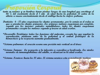 Proporción Corporal 
tanto en varones y en hembras tienen piernas largas de una longitud que constituye el 
66 % del crecimiento desde el 1 año de edad hasta la pubertad. El centro de la 
altura se mueve constantemente desde el ombligo hasta la sínfisis pubiana. 
Dentición: 6 - 12 años erupcionan los dientes permanentes, por lo común en el orden en 
que se pierden los dientes primarios. Los primeros molares erupcionan por completo, 
seguido por los incisivos centrales mandibulares, todos los dientes erupcionan 
permanentes excepto los molares segundo y tercero en edad escolar. 
*Desarrollo Fisiológico: todas las funciones del endocrino, excepto las que regulan la 
reproducción, maduran antes de la pubertad y el control fisiológico de la 
homeostasis y la respuesta aumenta gradualmente. 
*Sistema pulmonar: el corazón asume una posición más vertical en el tórax 
*Sistema Inmune: La respuesta a la infección es especifica y localizada. Los niveles 
normales de inmunoglobulinas del adulto, se alcanzan en la edad escolar. 
*Sistema Nervioso: hacia los 10 años. El sistema nervioso esta esencialmente maduro. 
 