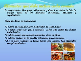 Alimentos que debe incluir cada comida 
Es importante: Desayuno, Almuerzo y Cena) se deben incluir la 
mayor parte de los alimentos energéticos, plásticos y 
reguladores. 
Hay que tener en cuenta que: 
*Se debe aportar al menos medio litro de leche diario. 
*Se deben evitar las grasa animales, sobre todo evitar los dulces 
industriales. 
*Se debe incluir diariamente alimentos ricos en fibra. 
*Se deben excluir en lo posible colorantes y conservantes. 
*No se debe sustituir la fruta fresca por zumos. Son alimentos 
complementarios. 
 