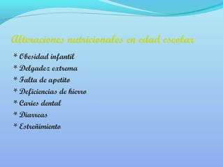 Alteraciones nutricionales en edad escolar 
* Obesidad infantil 
* Delgadez extrema 
* Falta de apetito 
* Deficiencias de hierro 
* Caries dental 
* Diarreas 
* Estreñimiento 
 