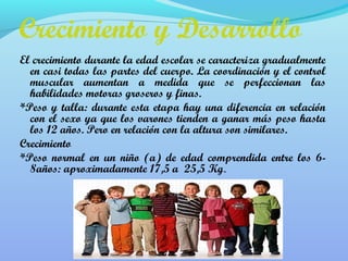 Crecimiento y Desarrollo 
El crecimiento durante la edad escolar se caracteriza gradualmente 
en casi todas las partes del cuerpo. La coordinación y el control 
muscular aumentan a medida que se perfeccionan las 
habilidades motoras groseros y finas. 
*Peso y talla: durante esta etapa hay una diferencia en relación 
con el sexo ya que los varones tienden a ganar más peso hasta 
los 12 años. Pero en relación con la altura son similares. 
Crecimiento 
*Peso normal en un niño (a) de edad comprendida entre los 6- 
8años: aproximadamente 17,5 a 25,5 Kg. 
 