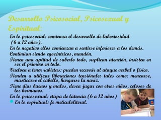 Desarrollo Psicosocial, Psicosexual y 
Espiritual: 
En lo psicosocial: comienza el desarrollo de laboriosidad 
(6 a 12 años). 
En lo negativo ellos comienzan a sentirse inferiores a los demás. 
Continúan siendo egocéntricos, mandón. 
Tienen una aptitud de saberlo todo, suplican atención, insisten en 
ser el primero en todo. 
Vuelven a tener rabietas: pueden recurrir al ataque verbal o físico. 
Tienden a utilizar liberaciones tensiónales tales como: menearse, 
masticarse el cabello, hurgarse la nariz. 
Tiene días buenos y malos, desea jugar con otros niños, celosos de 
los hermanos. 
En lo psicosexual: etapa de latencia (6 a 12 años) 
En lo espiritual: fe meticuloliteral. 
 