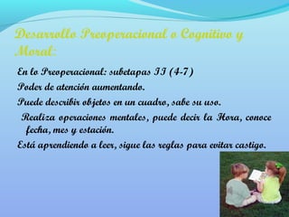 Desarrollo Preoperacional o Cognitivo y 
Moral: 
En lo Preoperacional: subetapas II (4-7) 
Poder de atención aumentando. 
Puede describir objetos en un cuadro, sabe su uso. 
Realiza operaciones mentales, puede decir la Hora, conoce 
fecha, mes y estación. 
Está aprendiendo a leer, sigue las reglas para evitar castigo. 
 