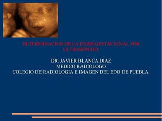 DETERMINACION DE LA EDAD GESTACIONAL POR
ULTRASONIDO.
DR. JAVIER BLANCA DIAZ
MEDICO RADIOLOGO
COLEGIO DE RADIOLOGIA E IMAGEN DEL EDO DE PUEBLA.
 