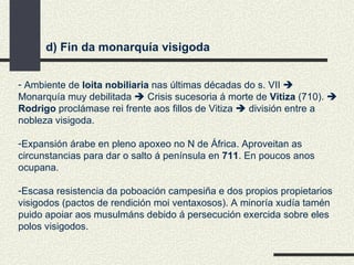 d) Fin da monarquía visigoda Ambiente de  loita nobiliaria  nas últimas décadas do s. VII    Monarquía muy debilitada    Crisis sucesoria á morte de  Vitiza  (710).     Rodrigo  proclámase rei frente aos fillos de Vitiza    división entre a nobleza visigoda. Expansión árabe en pleno apoxeo no N de África. Aproveitan as circunstancias para dar o salto á península en  711 . En poucos anos ocupana. Escasa resistencia da poboación campesiña e dos propios propietarios visigodos (pactos de rendición moi ventaxosos). A minoría xudía tamén puido apoiar aos musulmáns debido á persecución exercida sobre eles polos visigodos. 