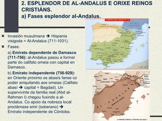 2. ESPLENDOR DE AL-ANDALUS E ORIXE REINOS CRISTIÁNS. a) Fases esplendor al-Andalus. Invasión musulmana    Hispania visigoda = Al-Andalus (711-1031). Fases:  a)  Emirato dependente de Damasco (711-756):  al-Andalus pasou a formar parte do califato omeia con capital en Damasco. b)  Emirato independente (756-929):  en Oriente próximo os abasís fanse co poder aniquilando aos omeias (Califato abasí    capital = Bagdad). Un supervivinte da familia real (Abd al-Rahman I) chegou fuxindo a al-Andalus. Co apoio da nobreza local proclámase emir (soberano)    Emirato independente de Córdoba. 