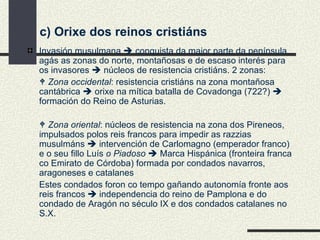 c) Orixe dos reinos cristiáns Invasión musulmana    conquista da maior parte da península, agás as zonas do norte, montañosas e de escaso interés para os invasores    núcleos de resistencia cristiáns. 2 zonas:    Zona occidental : resistencia cristiáns na zona montañosa cantábrica    orixe na mítica batalla de Covadonga (722?)    formación do Reino de Asturias.    Zona oriental : núcleos de resistencia na zona dos Pireneos, impulsados polos reis francos para impedir as razzias musulmáns    intervención de Carlomagno (emperador franco) e o seu fillo Luís  o Piadoso    Marca Hispánica (fronteira franca co Emirato de Córdoba) formada por condados navarros, aragoneses e catalanes Estes condados foron co tempo gañando autonomía fronte aos reis francos      independencia do reino de Pamplona e do condado de Aragón no século IX e dos condados catalanes no S.X. 