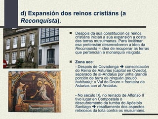 Despois da súa constitución os reinos cristiáns inician a súa expansión a costa das terras musulmanas. Para lexitimar esa pretensión desenvolveron a idea da  Reconquista =  idea de recuperar as terras que pertencían á monarquía visigoda. Zona occ :  - Despois de Covadonga    consolidación do Reino de Asturias (capital en Oviedo), separado de al-Andalus por unha grande porción de  terra de ninguén (pouco habitada):  o Val do Douro = fronteira de Asturias con al-Andalus. - No século IX, no reinado de Alfonso II tivo lugar en Compostela o descubremento da tumba do Apóstolo Santiago    resaltamento dos aspectos relixiosos da loita contra os musulmáns. d) Expansión dos reinos cristiáns (a  Reconquista ). 