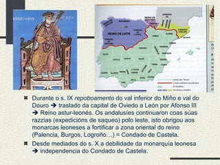 Durante o s. IX  repoboamento  do val inferior do Miño e val do Douro    traslado da capital de Oviedo a León por Afonso III    Reino astur-leonés. Os andalusíes continuaron coas súas razzias (expedicións de saqueo) polo leste, isto obrigou aos monarcas leoneses a fortificar a zona oriental do reino (Palencia, Burgos, Logroño…) = Condado de Castela. Desde mediados do s. X a debilidade da monarquía leonesa    independencia do Condado de Castela. 