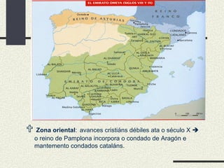    Zona oriental :   avances cristiáns débiles ata o século X    o reino de Pamplona incorpora o condado de Aragón e mantemento condados cataláns. 