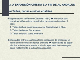 3. A EXPANSIÓN CRISTIÁ E A FIN DE AL-ANDALUS a) Taifas, parias e reinos cristiáns - Fragmentación califato de Córdoba (1031)    formación das primeiras taifas (reinos musulmáns de reducido tamaño). 3 tipos:    Taifas árabes: dominantes no val Guadalquivir e Ebro.    Taifas bérberes: Sur e centro.    Taifas eslavas: costa levantina. - Enfrontadas entre sí, as taifas foron incapaces de presentar un fronte común contra os reinos cristiáns    necesidade de pagar tributos a éstes para manter a súa independencia e conseguir apoio militar fronte a outras taifas (parias). 