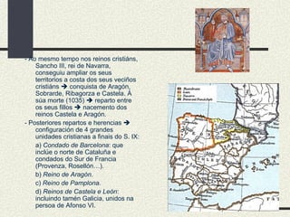 - Ao mesmo tempo nos reinos cristiáns, Sancho III, rei de Navarra, conseguiu ampliar os seus territorios a costa dos seus veciños cristiáns    conquista de Aragón, Sobrarde, Ribagorza e Castela. Á súa morte (1035)    reparto entre os seus fillos    nacemento dos reinos Castela e Aragón. - Posteriores repartos e herencias    configuración de 4 grandes unidades cristianas a finais do S. IX: a)  Condado de Barcelona : que inclúe o norte de Cataluña e condados do Sur de Francia (Provenza, Rosellón…). b)  Reino de Aragón . c)  Reino de Pamplona. d)  Reinos de Castela e León : incluindo tamén Galicia, unidos na persoa de Afonso VI. 