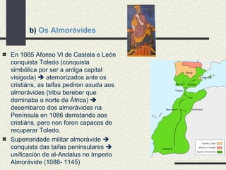 b)  Os Almorávides En 1085 Afonso VI de Castela e León conquista Toledo (conquista simbólica por ser a antiga capital visigoda)    atemorizados ante os cristiáns, as taifas pediron axuda aos almorávides (tribu bereber que dominaba o norte de África)    desembarco dos almorávides na Península en 1086 derrotando aos cristiáns, pero non foron capaces de recuperar Toledo. Superioridade militar almorávide    conquista das taifas peninsulares    unificación de al-Andalus no Imperio Almorávide (1086- 1145) 