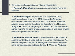Os reinos cristiáns resisten o ataque almorávide:    Reino de Pamplona : que pasa a denominarse Reino de Navarra.    Reino de Aragón : en principio con capital en Xaca, expándese hacia o sur e en 1118 conquista Zaragoza, ocupando o val medio do Ebro. En 1137 unénse mediante alianza matrimonial o Condado de Barcelona e o Reino de Aragón     Coroa de Aragón  (rei = Afonso II). Cada unha das partes mantiña as súas propias institucións e leis, pero ambas unidas na persoa do monarca.    Reino de Castela e León : a mediados do S. XII volven a separarse Castela e León debido a repartos hereditarios. Ao mesmo tempo o Condao de Portugal na zona occidental do reino consegue a súa independencia     Reino de Portugal. 