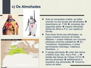 c) Os Almohades Ante as conquistas cristiás, as taifas chaman na súa axuda aos almohades    desembarco en 1146    conquista das segundas taifas    imperio almohade (Norte de África e P.I), con capital en Sevilla. Para facer fronte aos almohades, os reinos cristiáns recorren ás Ordes Militares = corpos militares con vínculos relixiosos (monxes-cabaleiros)    Ex: Templarios, Hospitalarios, e ordes peninsulares (Santiago, Calatrava, Alcántara…). O perigo almohade    unión dos reinos cristiáns (Cas, Nav, Ara e Port…)    batalla das Navas de Tolosa (1212)    derrota almohade    debilitamento e expulsión dos almohades     Terceiros reinos de taifas . 