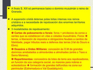 A finais S. XIII só permanece baixo o dominio musulmán o reino de Granada.  A expansión cristiá detense polas loitas internas nos reinos cristiáns e a necesidade de repoboación dos enormes territorios adquiridos. 3 modalidades de repoboamento:    Cartas de poboamento e forais : foros = privilexios da coroa a xentes que se establecen en vilas e cidades musulmáns. Foros    terras, e liberación de impostos e obrigacións feudais a cambio de fidelidade, pagar tributos reais e defensa das terras (Val do Douro e Ebro).    Doazóns a Ordes Militares : concesión ás O.M de grandes dominios arrebatados a almorávides e almohades (entre o Texo e Serra Morena).    Repartimentos:  concesións de lotes de terra aos repoboadores, en función da súa categoría social, os maiores para nobres e eclesiásticos    formación de grandes latifundios na zona sur peninsular (Estremadura e Val Guadalquivir). 