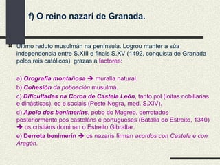 f) O reino nazarí de Granada. Último reduto musulmán na península. Logrou manter a súa independencia entre S.XIII e finais S.XV (1492, conquista de Granada polos reis católicos), grazas a  factores : a)  Orografía montañosa     muralla natural. b)  Cohesión  da poboación  musulmá. c)  Dificultades na Coroa de Castela León , tanto pol (loitas nobiliarias e dinásticas), ec e sociais (Peste Negra, med. S.XIV). d)  Apoio dos benimeríns , pobo do Magreb, derrotados posteriormente pos casteláns e portugueses (Batalla do Estreito, 1340)    os cristiáns dominan o Estreito Gibraltar. e)  Derrota benimerín     os nazarís firman  acordos con Castela e con Aragón. 