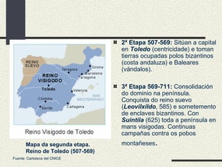 2ª Etapa 507-569:  Sitúan a capital en  Toledo  (centricidade) e toman tierras ocupadas polos bizantinos (costa andaluza) e Baleares (vándalos). 3ª Etapa 569-711:  Consolidación do dominio na península. Conquista do reino suevo ( Leovilxildo , 585) e sometemento de enclaves bizantinos. Con  Suintila  (625) toda a península en mans visigodas. Continuas campañas contra os pobos montañeses . Mapa da segunda etapa. Reino de Toledo (507-569) Fuente: Cartoteca del CNICE 