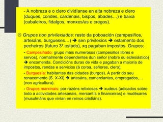 -  A nobreza e o clero dividíanse en alta nobreza e clero (duques, condes, cardenais, bispos, abades…) e baixa (cabaleiros, fidalgos, monxes/as e cregos).    Grupos non privilexiados : resto da poboación (campesiños, artesáns, burgueses…)    sen privilexios    estamento dos pecheiros (futuro 3º estado), xq pagaban impostos. Grupos: -  Campesiñado:  grupo máis numerosos (campesiños libres e servos), normalmente dependentes dun señor (nobre ou eclesiástico)    encomenda. Condicións duras de vida e pagaban a maioría de impostos, rendas e servicios (á coroa, señores, clero). -  Burguesía:  habitantes das cidades (burgos). A partir do seu renacemento (S. X-XI)    artesáns, comerciantes, empregados,… (non agricultura). -  Grupos marxinais : por razóns relixiosas    xudeus (adicados sobre todo a actividades artesanais, mercantís e financeiras) e mudéxares (musulmáns que vivían en reinos cristiáns). 