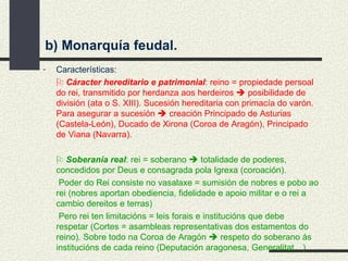Características:    Cáracter hereditario e patrimonial : reino = propiedade persoal do rei, transmitido por herdanza aos herdeiros    posibilidade de división (ata o S. XIII). Sucesión hereditaria con primacía do varón. Para asegurar a sucesión    creación Principado de Asturias (Castela-León), Ducado de Xirona (Coroa de Aragón), Principado de Viana (Navarra).    Soberanía real : rei = soberano    totalidade de poderes, concedidos por Deus e consagrada pola Igrexa (coroación).   Poder do Rei consiste no vasalaxe = sumisión de nobres e pobo ao rei (nobres aportan obediencia, fidelidade e apoio militar e o rei a cambio dereitos e terras)   Pero rei ten limitacións = leis forais e institucións que debe respetar (Cortes = asambleas representativas dos estamentos do reino). Sobre todo na Coroa de Aragón    respeto do soberano ás institucións de cada reino (Deputación aragonesa, Generalitat…) b) Monarquía feudal. 