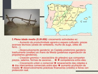 $  Plena idade media (S.XI-XIII):  crecemento actividades ec: -  Aumento da productividade agraria  e espazo cultivado: grazas avances técnicos (arado de vertedeira, muíño de auga, útiles de ferro…). -  Desenvolvemento gandería : en Castela predominio gandería trashumante (ovellas) en mans da Mesta (poderosa organización de propietarios gandeiros). -  Creación gremios  = asociacións de artesáns que comparten prezos, salarios, formas de ascenso…       competencia entre eles. -  Crecemento urbán e comercial     renacemento das cidades e    dos intercambios comerciais entre elas    aumento acuñación de moeda    desenvolvemento prácticas financeiras (crédito) e feiras con protección real.  
