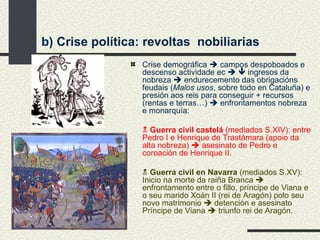 b) Crise política: revoltas  nobiliarias Crise demográfica    campos despoboados e descenso actividade ec       ingresos da nobreza    endurecemento das obrigacións feudais ( Malos usos , sobre todo en Cataluña) e presión aos reis para conseguir + recursos (rentas e terras…)    enfrontamentos nobreza e monarquía:    Guerra civil castelá  (mediados S.XIV): entre Pedro I e Henrique de Trastámara (apoio da alta nobreza)    asesinato de Pedro e coroación de Henrique II.    Guerra civil en Navarra  (mediados S.XV): Inicio na morte da raiña Branca    enfrontamento entre o fillo, príncipe de Viana e o seu marido Xoán II (rei de Aragón) polo seu novo matrimonio    detención e asesinato Príncipe de Viana    triunfo rei de Aragón. 