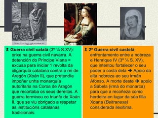    Guerra civil catalá  (3º  ¼  S.XV): orixe na guerra civil navarra. A detención do Príncipe Viana = excusa para iniciar 1 revolta da oligarquía catalana contra o rei de Aragón (Xoán II), que pretendía impoñer unha monarquía autoritaria na Coroa de Aragón que recortaba os seus dereitos. A guerra terminou co triunfo de Xoán II, que se viu obrigado a respetar as institucións catalanas tradicionais.    2ª Guerra civil castelá : enfrontamento entre a nobreza e Henrique IV (3º  ¼ S. XV), que intentou fortalecer o seu poder a costa dela    Apoio da alta nobreza ao seu irmán Afonso. A morte deste    apoio a Sabela (irmá do monarca) para que a recoñeza como herdeira en lugar da súa filla Xoana ( Beltranexa)  considerada ilexítima. 