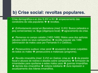 b) Crise social: revoltas populares. Crise demográfica e ec dos S.XIV e XV    empeoramento das condicións de vida populares       revoltas.    Enfrontamento social en Barcelona (med. S.XV):  Busca (artesáns e peq comerciantes) vs. Biga (oligarquía local)      agravamento da crise.    Remensa no campo catalán   (1462-1486):  Malos usos dos señores (abusos sobre os seus campesiños)    revolta popular ata 1486 (eliminación de malos usos por Fernando II  o Católico ).    Persecucións xudeus:  crise xeral     acusación de seren culpables de todos os males    persecucións e matanzas (progroms).    Revolta irmandiña (med. S.XV) en Galicia : crise ec       da presión fiscal e abusos de nobres e abades sobre campesiños    formación de irmandades para opoñerse a estes malos usos    guerras irmandiñas    derrota dos  irmandiños    victoria nobiliaria    dura represión e axustizamento dos líderes irmandiños. 