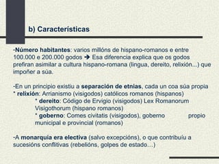 b) Características Número habitantes : varios millóns de hispano-romanos e entre 100.000 e 200.000 godos    Esa diferencia explica que os godos prefiran asimilar a cultura hispano-romana (lingua, dereito, relixión...) que impoñer a súa. En un principio existiu a  separación de etnias , cada un coa súa propia  *  relixión : Arrianismo (visigodos) católicos romanos (hispanos) *  dereito : Código de Ervigio (visigodos) Lex Romanorum  Visigothorum (hispano romanos) *  goberno : Comes civitatis (visigodos), goberno  propio municipal e provincial (romanos) A  monarquía era electiva  (salvo excepcións), o que contribuíu a sucesións conflitivas (rebelións, golpes de estado…) 