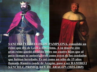 SANCHO I EL MAYOR DE PAMPLONA, consolidó unSANCHO I EL MAYOR DE PAMPLONA, consolidó un
reino que iba de León a Barcelona. A su muerte estereino que iba de León a Barcelona. A su muerte este
gran reino quedó dividido entre sus cuatro hijos que algran reino quedó dividido entre sus cuatro hijos que al
poco tiempo se autoerigieron como reyes de los condadospoco tiempo se autoerigieron como reyes de los condados
que habían heredado. Es así como un niño de 15 añosque habían heredado. Es así como un niño de 15 años
llamado Ramiro conde de Aragón, paso a ser RAMIRO Illamado Ramiro conde de Aragón, paso a ser RAMIRO I
SÁNCHEZ, PRIMER REY DE ARAGÓN (1035-1069)SÁNCHEZ, PRIMER REY DE ARAGÓN (1035-1069)
 