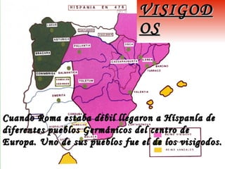 Cuando Roma estaba débil llegaron a Híspanla deCuando Roma estaba débil llegaron a Híspanla de
diferentes pueblos Germánicos del centro dediferentes pueblos Germánicos del centro de
Europa. Uno de sus pueblos fue el de los visigodos.Europa. Uno de sus pueblos fue el de los visigodos.
VISIGODVISIGOD
OSOS
 