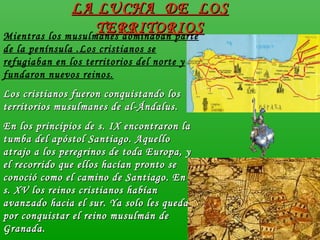 Mientras los musulmanes dominaban parte
de la península .Los cristianos se
refugiaban en los territorios del norte y
fundaron nuevos reinos.
Los cristianos fueron conquistando losLos cristianos fueron conquistando los
territorios musulmanes de al-Ándalus.territorios musulmanes de al-Ándalus.
En los principios de s. IX encontraron laEn los principios de s. IX encontraron la
tumba del apóstol Santiago. Aquellotumba del apóstol Santiago. Aquello
atrajo a los peregrinos de toda Europa, yatrajo a los peregrinos de toda Europa, y
el recorrido que ellos hacían pronto seel recorrido que ellos hacían pronto se
conoció como el camino de Santiago. En elconoció como el camino de Santiago. En el
s. XV los reinos cristianos habíans. XV los reinos cristianos habían
avanzado hacia el sur. Ya solo les quedabaavanzado hacia el sur. Ya solo les quedaba
por conquistar el reino musulmán depor conquistar el reino musulmán de
Granada.Granada.
LA LUCHA DE LOSLA LUCHA DE LOS
TERRITORIOSTERRITORIOS
 