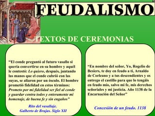 TEXTOS DE CEREMONIAS
“El conde preguntó al futuro vasallo si
quería convertirse en su hombre y aquél
le contestó: Lo quiero, después, juntando
las manos que el conde cubrió con las
suyas, se aliaron por un ósculo. El hombre
prometió fidelidad en estos términos:
Prometo por mi fidelidad ser fiel al conde
y guardar contra todos y enteramente mi
homenaje, de buena fe y sin engaños”
“En nombre del señor, Yo, Rogelio de
Besiers, te doy en feudo a ti, Arnaldo
de Corleano y a tus descendientes y os
entrego el castillo para que lo tengáis
en feudo mío, salvo mi fe, mis derechos
señoriales y mi justicia. Año 1138 de la
Encarnación del Señor”
Rito del vasallaje.
Galberto de Brujas. Siglo XII
Concesión de un feudo. 1138
FEUDALISMO
 