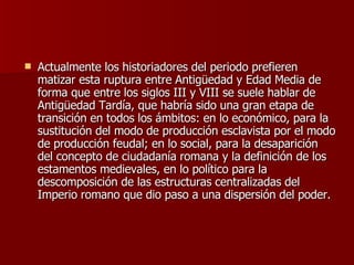 Actualmente los historiadores del periodo prefieren matizar esta ruptura entre Antigüedad y Edad Media de forma que entre los siglos III y VIII se suele hablar de Antigüedad Tardía, que habría sido una gran etapa de transición en todos los ámbitos: en lo económico, para la sustitución del modo de producción esclavista por el modo de producción feudal; en lo social, para la desaparición del concepto de ciudadanía romana y la definición de los estamentos medievales, en lo político para la descomposición de las estructuras centralizadas del Imperio romano que dio paso a una dispersión del poder. 